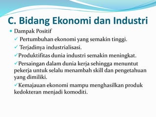 C. Bidang Ekonomi dan Industri
 Dampak Positif
 Pertumbuhan ekonomi yang semakin tinggi.
 Terjadinya industrialisasi.
Produktifitas dunia industri semakin meningkat.
Persaingan dalam dunia kerja sehingga menuntut
pekerja untuk selalu menambah skill dan pengetahuan
yang dimiliki.
Kemajauan ekonomi mampu menghasilkan produk
kedokteran menjadi komoditi.
 
