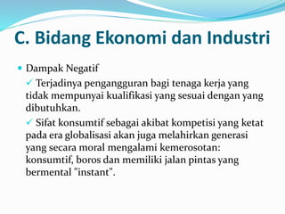  Dampak Negatif
 Terjadinya pengangguran bagi tenaga kerja yang
tidak mempunyai kualifikasi yang sesuai dengan yang
dibutuhkan.
 Sifat konsumtif sebagai akibat kompetisi yang ketat
pada era globalisasi akan juga melahirkan generasi
yang secara moral mengalami kemerosotan:
konsumtif, boros dan memiliki jalan pintas yang
bermental "instant".
C. Bidang Ekonomi dan Industri
 