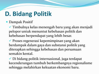 D. Bidang Politik
 Dampak Positif
 Timbulnya kelas menengah baru yang akan menjadi
pelopor untuk menuntut kebebasan politik dan
kebebasan berpendapat yang lebih besar.
 Proses regenerasi kepemimpinan yang akan
berdampak dalam gaya dan substansi politik yang
diterapkan sehingga kebebasan dan persamaan
semakin kental.
 Di bidang politik internasional, juga terdapat
kecenderungan tumbuh berkembangnya regionalisme
sehingga melahirkan kekuatan ekonomi baru.
 