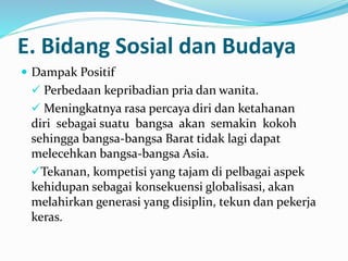 E. Bidang Sosial dan Budaya
 Dampak Positif
 Perbedaan kepribadian pria dan wanita.
 Meningkatnya rasa percaya diri dan ketahanan
diri sebagai suatu bangsa akan semakin kokoh
sehingga bangsa-bangsa Barat tidak lagi dapat
melecehkan bangsa-bangsa Asia.
Tekanan, kompetisi yang tajam di pelbagai aspek
kehidupan sebagai konsekuensi globalisasi, akan
melahirkan generasi yang disiplin, tekun dan pekerja
keras.
 