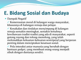  Dampak Negatif
 Kemerosotan moral di kalangan warga masyarakat,
khususnya di kalangan remaja dan pelajar.
 Kenakalan dan tindakan menyimpang di kalangan
remaja semakin meningkat, semakin lemahnya
kewibawaan tradisi-tradisi yang ada di masyarakat, seperti
gotong royong dan tolong-menolong, yang telah
melemahkan kekuatan-kekuatan sentripetal yang berperan
penting dalam menciptakan kesatuan sosial.
 Pola interaksi antar manusia yang berubah dengan
bantuan gadget, yang membuat orang-orang menjadi
sibuk dengan dunianya sendiri.
E. Bidang Sosial dan Budaya
 