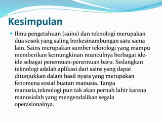 Kesimpulan
 Ilmu pengetahuan (sains) dan teknologi merupakan
dua sosok yang saling berkesinambungan satu sama
lain. Sains merupakan sumber teknologi yang mampu
memberikan kemungkinan munculnya berbagai ide-
ide sebagai penemuan-penemuan baru. Sedangkan
teknologi adalah aplikasi dari sains yang dapat
ditunjukkan dalam hasil nyata yang merupakan
fenomena sosial buatan manusia. Tanpa
manusia,teknologi pun tak akan pernah lahir karena
manusialah yang mengendalikan segala
operasionalnya.
 