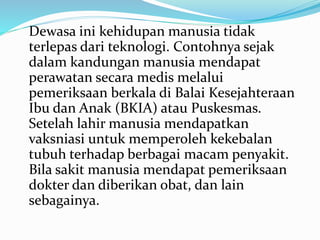 Dewasa ini kehidupan manusia tidak
terlepas dari teknologi. Contohnya sejak
dalam kandungan manusia mendapat
perawatan secara medis melalui
pemeriksaan berkala di Balai Kesejahteraan
Ibu dan Anak (BKIA) atau Puskesmas.
Setelah lahir manusia mendapatkan
vaksniasi untuk memperoleh kekebalan
tubuh terhadap berbagai macam penyakit.
Bila sakit manusia mendapat pemeriksaan
dokter dan diberikan obat, dan lain
sebagainya.
 