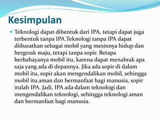 Kesimpulan
 Teknologi dapat dibentuk dari IPA, tetapi dapat juga
terbentuk tanpa IPA.Teknologi tanpa IPA dapat
diibaratkan sebagai mobil yang mesinnya hidup dan
bergerak maju, tetapi tanpa sopir. Betapa
berbahayanya mobil itu, karena dapat menabrak apa
saja yang ada di depannya. Jika ada sopir di dalam
mobil itu, sopir akan mengendalikan mobil, sehingga
mobil itu aman dan bermanfaat bagi manusia, sopir
itulah IPA. Jadi, IPA ada dalam teknologi dan
mengendalikan teknologi, sehingga teknologi aman
dan bermanfaat bagi manusia.
 