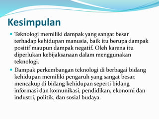  Teknologi memiliki dampak yang sangat besar
terhadap kehidupan manusia, baik itu berupa dampak
positif maupun dampak negatif. Oleh karena itu
diperlukan kebijaksanaan dalam menggunakan
teknologi.
 Dampak perkembangan teknologi di berbagai bidang
kehidupan memiliki pengaruh yang sangat besar,
mencakup di bidang kehidupan seperti bidang
informasi dan komunikasi, pendidikan, ekonomi dan
industri, politik, dan sosial budaya.
Kesimpulan
 