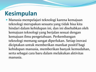  Manusia mempelajari teknologi karena kemajuan
teknologi merupakan sesuatu yang tidak bisa kita
hindari dalam kehidupan ini, dan ini disebabkan oleh
kemajuan teknologi yang berjalan sesuai dengan
kemajuan ilmu pengetahuan. Perkembangan
teknologi memang sangat diperlukan. Setiap inovasi
diciptakan untuk memberikan manfaat positif bagi
kehidupan manusia, memberikan banyak kemudahan,
serta sebagai cara baru dalam melakukan aktivitas
manusia.
Kesimpulan
 