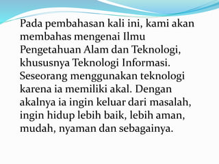 Pada pembahasan kali ini, kami akan
membahas mengenai Ilmu
Pengetahuan Alam dan Teknologi,
khususnya Teknologi Informasi.
Seseorang menggunakan teknologi
karena ia memiliki akal. Dengan
akalnya ia ingin keluar dari masalah,
ingin hidup lebih baik, lebih aman,
mudah, nyaman dan sebagainya.
 