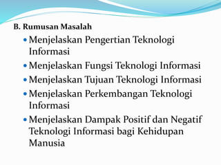 B. Rumusan Masalah
 Menjelaskan Pengertian Teknologi
Informasi
 Menjelaskan Fungsi Teknologi Informasi
 Menjelaskan Tujuan Teknologi Informasi
 Menjelaskan Perkembangan Teknologi
Informasi
 Menjelaskan Dampak Positif dan Negatif
Teknologi Informasi bagi Kehidupan
Manusia
 