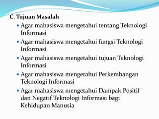 C. Tujuan Masalah
 Agar mahasiswa mengetahui tentang Teknologi
Informasi
 Agar mahasiswa mengetahui fungsi Teknologi
Informasi
 Agar mahasiswa mengetahui tujuan Teknologi
Informasi
 Agar mahasiswa mengetahui Perkembangan
Teknologi Informasi
 Agar mahasiswa mengetahui Dampak Positif
dan Negatif Teknologi Informasi bagi
Kehidupan Manusia
 