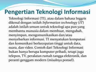 Pengertian Teknologi Informasi
Teknologi Informasi (TI), atau dalam bahasa Inggris
dikenal dengan istilah Information technology (IT)
adalah istilah umum untuk teknologi apa pun yang
membantu manusia dalam membuat, mengubah,
menyimpan, mengomunikasikan dan/atau
menyebarkan informasi. TI menyatukan komputasi
dan komunikasi berkecepatan tinggi untuk data,
suara, dan video. Contoh dari Teknologi Informasi
bukan hanya berupa komputer pribadi, tetapi juga
telepon, TV, peralatan rumah tangga elektronik, dan
peranti genggam modern (misalnya ponsel).
 