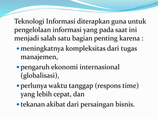 Teknologi Informasi diterapkan guna untuk
pengelolaan informasi yang pada saat ini
menjadi salah satu bagian penting karena :
 meningkatnya kompleksitas dari tugas
manajemen,
 pengaruh ekonomi internasional
(globalisasi),
 perlunya waktu tanggap (respons time)
yang lebih cepat, dan
 tekanan akibat dari persaingan bisnis.
 