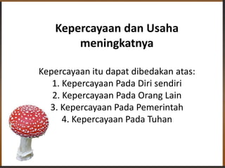 Kepercayaan dan Usaha
meningkatnya
Kepercayaan itu dapat dibedakan atas:
1. Kepercayaan Pada Diri sendiri
2. Kepercayaan Pada Orang Lain
3. Kepercayaan Pada Pemerintah
4. Kepercayaan Pada Tuhan
 
