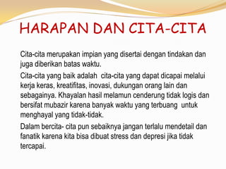 HARAPAN DAN CITA-CITA
Cita-cita merupakan impian yang disertai dengan tindakan dan
juga diberikan batas waktu.
Cita-cita yang baik adalah cita-cita yang dapat dicapai melalui
kerja keras, kreatifitas, inovasi, dukungan orang lain dan
sebagainya. Khayalan hasil melamun cenderung tidak logis dan
bersifat mubazir karena banyak waktu yang terbuang untuk
menghayal yang tidak-tidak.
Dalam bercita- cita pun sebaiknya jangan terlalu mendetail dan
fanatik karena kita bisa dibuat stress dan depresi jika tidak
tercapai.
 