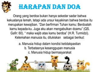 HARAPAN DAN DOA
Orang yang berdoa bukan hanya sekedar sadar bahwa
kekuatanya lemah, tetapi ada unsur keyakinan bahwa berdoa itu
merupakan kewajiban. “Dan berfirman Tuhan kamu: Berdoalah
kamu kepada-ku. Juga aku akan mengabulkan doamu” (QS.
Gafir: 60). “ maka wajib atas kamu berdoa” (H.R. Turmidzi).
Kelemahan manusia itu, dilukiskan sebagai berikut:
a. Manusia hidup dalam kondisi ketidakpastian
b. Terbatasnya kesanggupan manusia
c. Manusia hidup bermasyarakat
 