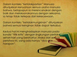 Dalam konteks “ketidakpastian” Manusia
ditunjukkan kenyataan semua usaha manusia
bahwa, betapapun ia merencanakan dengan
baik dan melaksanakannya dengan seksama,
ia tetap tidak terlepas dari kekecewaan.
Dalam konteks “ketidakmungkinan” ditunjukkan
bahwa semua keinginan tidak dapat terkabul.
Kedua hal ini menghadapkan manusia pada
kondisi “titik kritis” dengan lingkungan perilaku
sehari-hari yang berstruktur. Maka dari semua
peristiwa ini, yang ada hanya “doa dan
harapan”.
 