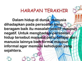 HARAPAN TERAKHIR
Dalam hidup di dunia, manusia
dihadapkan pada persoalan yang
beragam baik itu masalah positif maupun
negatif. Untuk menghadapi persoalan
hidup tersebut manusia perlu belajar dari
manusia lainnya baik formal maupun
informal agar memiliki kehidupan yang
sejahtera.
 