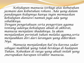 Kehidupan manusia terbagi atas kebutuhan
jasmani dan kebutuhan rohani. Ada yang dalam
pandangan hidupnya hanya ingin memuaskan
kehidupan duniawi namun juga ada yang
sebaliknya.
Dengan pengetahuan serta pengertian agama
tentang adanya kehidupan abadi di akhirat,
manusia menjalani ibadahnya. Ia akan
menjalankan perintah tuhan melalui agama,serta
menjauhkan diri dari larangan yang diberikan-
Nya.
Manusia menjalankan hal itu karena sadar
sebagai makhluk yang tidak berdaya di hadapan
Tuhan. Kebaikan di surga yang abadi inilah yang
,merupakan harapan terakhir manusia.
 