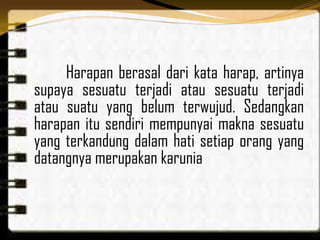 Harapan berasal dari kata harap, artinya
supaya sesuatu terjadi atau sesuatu terjadi
atau suatu yang belum terwujud. Sedangkan
harapan itu sendiri mempunyai makna sesuatu
yang terkandung dalam hati setiap orang yang
datangnya merupakan karunia
 