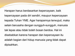 Harapan harus berdasarkan kepercayaan, baik
kepercayaan pada diri sendiri, maupun kepercayaan
kepada Tuhan YME. Agar harapannya terwujud, maka
selain berusaha dengan sungguh-sungguh, manusia
tak lepas atau tidak boleh bosan berdoa. Hal ini
disebabkan karena harapan dan kepercayaan itu
adalah bagian dari hidup manusia yang tidak dapat
dipisahkan.
 