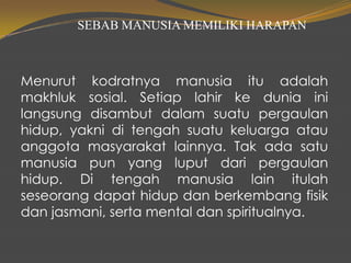 SEBAB MANUSIA MEMILIKI HARAPAN
Menurut kodratnya manusia itu adalah
makhluk sosial. Setiap lahir ke dunia ini
langsung disambut dalam suatu pergaulan
hidup, yakni di tengah suatu keluarga atau
anggota masyarakat lainnya. Tak ada satu
manusia pun yang luput dari pergaulan
hidup. Di tengah manusia lain itulah
seseorang dapat hidup dan berkembang fisik
dan jasmani, serta mental dan spiritualnya.
 