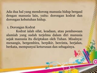 Ada dua hal yang mendorong manusia hidup bergaul
dengan manusia lain, yaitu: dorongan kodrat dan
dorongan kebutuhan hidup.
1. Dorongan Kodrat
Kodrat ialah sifat, keadaan, atau pembawaan
alamiah yang sudah terjelma dalam diri manusia
sejak manusia itu diciptakan oleh Tuhan. Misalnya:
menangis, bergembira, berpikir, bercinta, berjalan,
berkata, mempunyai keturunan dan sebagainya.
 