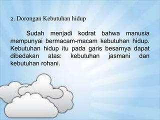 2. Dorongan Kebutuhan hidup
Sudah menjadi kodrat bahwa manusia
mempunyai bermacam-macam kebutuhan hidup.
Kebutuhan hidup itu pada garis besarnya dapat
dibedakan atas: kebutuhan jasmani dan
kebutuhan rohani.
 