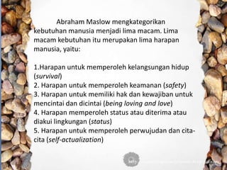 Abraham Maslow mengkategorikan
kebutuhan manusia menjadi lima macam. Lima
macam kebutuhan itu merupakan lima harapan
manusia, yaitu:
1.Harapan untuk memperoleh kelangsungan hidup
(survival)
2. Harapan untuk memperoleh keamanan (safety)
3. Harapan untuk memiliki hak dan kewajiban untuk
mencintai dan dicintai (being loving and love)
4. Harapan memperoleh status atau diterima atau
diakui lingkungan (status)
5. Harapan untuk memperoleh perwujudan dan cita-
cita (self-actualization)
 