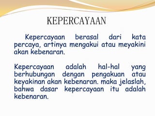 KEPERCAYAAN
Kepercayaan berasal dari kata
percaya, artinya mengakui atau meyakini
akan kebenaran.
Kepercayaan adalah hal-hal yang
berhubungan dengan pengakuan atau
keyakinan akan kebenaran. maka jelaslah,
bahwa dasar kepercayaan itu adalah
kebenaran.
 