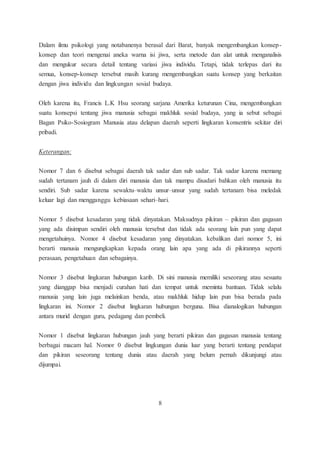 Dalam ilmu psikologi yang notabanenya berasal dari Barat, banyak mengembangkan konsep-konsep 
dan teori mengenai aneka warna isi jiwa, serta metode dan alat untuk menganalisis 
dan mengukur secara detail tentang variasi jiwa individu. Tetapi, tidak terlepas dari itu 
semua, konsep-konsep tersebut masih kurang mengembangkan suatu konsep yang berkaitan 
dengan jiwa individu dan lingkungan sosial budaya. 
Oleh karena itu, Francis L.K Hsu seorang sarjana Amerika keturunan Cina, mengembangkan 
suatu konsepsi tentang jiwa manusia sebagai makhluk sosial budaya, yang ia sebut sebagai 
Bagan Psiko-Sosiogram Manusia atau delapan daerah seperti lingkaran konsentris sekitar diri 
pribadi. 
Keterangan: 
Nomor 7 dan 6 disebut sebagai daerah tak sadar dan sub sadar. Tak sadar karena memang 
sudah tertanam jauh di dalam diri manusia dan tak mampu disadari bahkan oleh manusia itu 
sendiri. Sub sadar karena sewaktu–waktu unsur–unsur yang sudah tertanam bisa meledak 
keluar lagi dan mengganggu kebiasaan sehari–hari. 
Nomor 5 disebut kesadaran yang tidak dinyatakan. Maksudnya pikiran – pikiran dan gagasan 
yang ada disimpan sendiri oleh manusia tersebut dan tidak ada seorang lain pun yang dapat 
mengetahuinya. Nomor 4 disebut kesadaran yang dinyatakan. kebalikan dari nomor 5, ini 
berarti manusia mengungkapkan kepada orang lain apa yang ada di pikirannya seperti 
perasaan, pengetahuan dan sebagainya. 
Nomor 3 disebut lingkaran hubungan karib. Di sini manusia memiliki seseorang atau sesuatu 
yang dianggap bisa menjadi curahan hati dan tempat untuk meminta bantuan. Tidak selalu 
manusia yang lain juga melainkan benda, atau makhluk hidup lain pun bisa berada pada 
lingkaran ini. Nomor 2 disebut lingkaran hubungan berguna. Bisa dianalogikan hubungan 
antara murid dengan guru, pedagang dan pembeli. 
Nomor 1 disebut lingkaran hubungan jauh yang berarti pikiran dan gagasan manusia tentang 
berbagai macam hal. Nomor 0 disebut lingkungan dunia luar yang berarti tentang pendapat 
dan pikiran seseorang tentang dunia atau daerah yang belum pernah dikunjungi atau 
dijumpai. 
8 
 