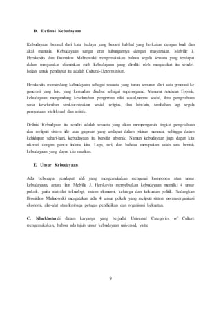 D. Definisi Kebudayaan 
Kebudayaan berasal dari kata budaya yang berarti hal-hal yang berkaitan dengan budi dan 
akal manusia. Kebudayaan sangat erat hubungannya dengan masyarakat. Melville J. 
Herskovits dan Bronislaw Malinowski mengemukakan bahwa segala sesuatu yang terdapat 
dalam masyarakat ditentukan oleh kebudayaan yang dimiliki oleh masyarakat itu sendiri. 
Istilah untuk pendapat itu adalah Cultural-Determinism. 
Herskovits memandang kebudayaan sebagai sesuatu yang turun temurun dari satu generasi ke 
generasi yang lain, yang kemudian disebut sebagai superorganic. Menurut Andreas Eppink, 
kebudayaan mengandung keseluruhan pengertian nilai sosial,norma sosial, ilmu pengetahuan 
serta keseluruhan struktur-struktur sosial, religius, dan lain-lain, tambahan lagi segala 
pernyataan intelektual dan artistic. 
Definisi Kebudyaan itu sendiri adalah sesuatu yang akan mempengaruhi tingkat pengetahuan 
dan meliputi sistem ide atau gagasan yang terdapat dalam pikiran manusia, sehingga dalam 
kehidupan sehari-hari, kebudayaan itu bersifat abstrak. Namun kebudayaan juga dapat kita 
nikmati dengan panca indera kita. Lagu, tari, dan bahasa merupakan salah satu bentuk 
kebudayaan yang dapat kita rasakan. 
E. Unsur Kebudayaan 
Ada beberapa pendapat ahli yang mengemukakan mengenai komponen atau unsur 
kebudayaan, antara lain Melville J. Herskovits menyebutkan kebudayaan memiliki 4 unsur 
pokok, yaitu alat-alat teknologi, sistem ekonomi, keluarga dan kekuatan politik. Sedangkan 
Bronislaw Malinowski mengatakan ada 4 unsur pokok yang meliputi sistem norma,organisasi 
ekonomi, alat-alat atau lembaga petugas pendidikan dan organisasi kekuatan. 
C. Kluckhohn di dalam karyanya yang berjudul Universal Categories of Culture 
mengemukakan, bahwa ada tujuh unsur kebudayaan universal, yaitu: 
9 
 