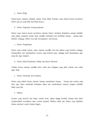 a. Sistem Religi 
Kepercayaan manusia terhadap adanya Sang Maha Pencipta yang muncul karena kesadaran 
bahwa ada zat yang lebih dan Maha Kuasa. 
b. Sistem Organisasi Kemasyarakatan 
Sistem yang muncul karena kesadaran manusia bahwa meskipun diciptakan sebagai makhluk 
yang paling sempurna namun tetap memiliki kelemahan dan kelebihan masing – masing antar 
individu sehingga timbul rasa utuk berorganisasi dan bersatu. 
c. Sistem Pengetahuan 
Sistem yang terlahir karena setiap manusia memiliki akal dan pikiran yang berbeda sehingga 
memunculkan dan mendapatkan sesuatu yang berbeda pula, sehingga perlu disampaikan agar 
yang lain juga mengerti. 
d. Sistem Mata Pencaharian Hidup dan Sistem Ekonomi 
Terlahir karena manusia memiliki hawa nafsu dan keinginan yang tidak terbatas dan selalu 
ingin lebih. 
e. Sistem Teknologi dan Peralatan 
Sistem yang timbul karena manusia mampu menciptakan barang – barang dan sesuatu yang 
baru agar dapat memenuhi kebutuhan hidup dan membedakan manusia dengam makhluk 
hidup yang lain. 
f. Bahasa 
Sesuatu yang berawal dari hanya sebuah kode, tulisan hingga berubah sebagai lisan untuk 
mempermudah komunikasi antar sesama manusia. Bahkan sudah ada bahasa yang dijadikan 
bahasa universal seperti bahasa Inggris. 
10 
 