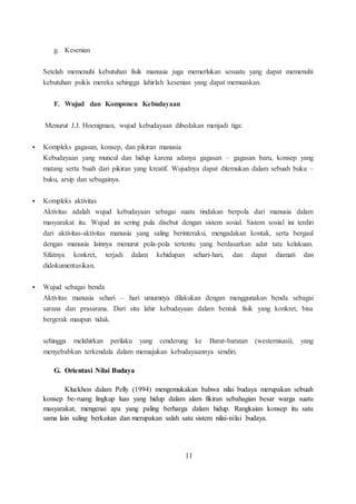 g. Kesenian 
Setelah memenuhi kebutuhan fisik manusia juga memerlukan sesuatu yang dapat memenuhi 
kebutuhan psikis mereka sehingga lahirlah kesenian yang dapat memuaskan. 
F. Wujud dan Komponen Kebudayaan 
Menurut J.J. Hoenigman, wujud kebudayaan dibedakan menjadi tiga: 
 Kompleks gagasan, konsep, dan pikiran manusia 
Kebudayaan yang muncul dan hidup karena adanya gagasan – gagasan baru, konsep yang 
matang serta buah dari pikiran yang kreatif. Wujudnya dapat ditemukan dalam sebuah buku – 
buku, arsip dan sebagainya. 
 Kompleks aktivitas 
Aktivitas adalah wujud kebudayaan sebagai suatu tindakan berpola dari manusia dalam 
masyarakat itu. Wujud ini sering pula disebut dengan sistem sosial. Sistem sosial ini terdiri 
dari aktivitas-aktivitas manusia yang saling berinteraksi, mengadakan kontak, serta bergaul 
dengan manusia lainnya menurut pola-pola tertentu yang berdasarkan adat tata kelakuan. 
Sifatnya konkret, terjadi dalam kehidupan sehari-hari, dan dapat diamati dan 
didokumentasikan. 
 Wujud sebagai benda 
Aktivitas manusia sehari – hari umumnya dilakukan dengan menggunakan benda sebagai 
sarana dan prasarana. Dari situ lahir kebudayaan dalam bentuk fisik yang konkret, bisa 
bergerak maupun tidak. 
sehingga melahirkan perilaku yang cenderung ke Barat-baratan (westernisasi), yang 
menyebabkan terkendala dalam memajukan kebudayaannya sendiri. 
G. Orientasi Nilai Budaya 
Kluckhon dalam Pelly (1994) mengemukakan bahwa nilai budaya merupakan sebuah 
konsep be-ruang lingkup luas yang hidup dalam alam fikiran sebahagian besar warga suatu 
masyarakat, mengenai apa yang paling berharga dalam hidup. Rangkaian konsep itu satu 
sama lain saling berkaitan dan merupakan salah satu sistem nilai-nilai budaya. 
11 
 