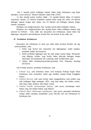 Ada 5 masalah pokok kehidupan manusia dalam setiap kebudayaan yang dapat 
ditemukan secara universal. Menurut Kluckhon dalam Pelly (1994) 
ke lima masalah pokok tersebut adalah : (1) masalah hakekat hidup, (2) hakekat 
kerja/karya manusia, (3) hakekat kedudukan manusia dalam ruang dan waktu, (4) hakekat 
hubungan manusia dengan alam sekitar, dan (5) hakekat dari hubungan manusia dengan 
manusia sesamanya. 
Meskipun cara mengkonsepsikan lima masalah pokok dalam kehidupan manusia. 
Meskipun cara mengkonsepsikan lima masalah pokok dalam kehidupan manusia yang 
universal itu berbeda – beda untuk tiap masyarakat dan kebudayaan, namun dalam tiap 
lingkungan masyarakat dan kebudayaan tersebut lima hal tersebut di atas selalu ada. 
H. Perubahaan Kebudayaan 
Masyarakat dan kebudayaan di mana pun selalu dalam keadaan berubah, ada tiga 
sebab perubahan, yaitu : 
1. Sebab yang berasal dari masyarakat dan lingkungannya sendiri misalnya, 
perubahan jumlah dan komposisi 
2. Sebab perubahan lingkungan alam dan fisik tempat mereka hidup. Masyarakat 
yang hidupnya terbuka, yang berada dalam jalur-jalur hubungan dengan 
masyarakat dan kebudayaan lain cenderung untuk berubah lebih cepat. 
3. Adanya difusi kebudayaan,penemuan-penemuan baru, khususnya teknologi 
dan inovasi. 
Ada 4 bentuk peristiwa perubahan kebudayaan, yaitu 
1. Cultural Lag, yaitu perbedaan antara taraf kemajuan berbagai bagian dalam 
kebudayaan suatu masyarakat. Dapat juga diartikan sebagai bentuk ketinggalan 
budaya. 
2. Cultural Survival, yaitu suatu konsep untuk menggambarkan suatu praktik yang 
telah kehilangan fungsi pentingnya 100%, yang tetap hidup, dan berlaku semata-mata 
hanya diatas landasan adat-istiadat semata. 
3. Cultural Conflict (perttentangan budaya), yaitu proses pertentangan antara 
budaya yang satu dengan budaya yang lainnyan. 
4. Cultural Shock (Guncangan kebudayaan), yaitu proses guncangan kebudayaan 
sebagai akibat terjadinya perpindahan secara tiba-tiba dari satu kebudayaan ke 
kebudayaan lain. 
12 
 