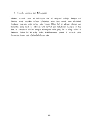 I. Manusia Indonesia dan Kebudayaan 
Manusia Indonesia dalam hal kebudayaan saat ini mengalami berbagai rintangan dan 
halangan untuk menerima serbuan kebudayaan asing yang masuk lewat Globalisasi 
(perluasan cara-cara sosial melalui antar benua). Dalam hal ini teknlogi informasi dan 
komunikasi yang masuk ke Indonedia turut merobah cara kebudayaan Indonesia tersebut, 
baik itu kebudayaan nasional maupun kebudayaan murni yang ada di setiap daerah di 
Indonesia. Dalam hal ini sering terlihat ketidakmampuan manusia di Indonesia untuk 
beradaptasi dengan baik terhadap kebudayaan asing 
13 
 