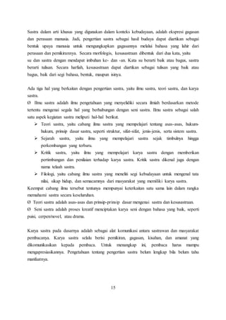 Sastra dalam arti khusus yang digunakan dalam konteks kebudayaan, adalah ekspresi gagasan 
dan perasaan manusia. Jadi, pengertian sastra sebagai hasil budaya dapat diartikan sebagai 
bentuk upaya manusia untuk mengungkapkan gagasannya melalui bahasa yang lahir dari 
perasaan dan pemikirannya. Secara morfologis, kesusastraan dibentuk dari dua kata, yaitu 
su dan sastra dengan mendapat imbuhan ke- dan -an. Kata su berarti baik atau bagus, sastra 
berarti tulisan. Secara harfiah, kesusastraan dapat diartikan sebagai tulisan yang baik atau 
bagus, baik dari segi bahasa, bentuk, maupun isinya. 
Ada tiga hal yang berkaitan dengan pengertian sastra, yaitu ilmu sastra, teori sastra, dan karya 
sastra. 
Ø Ilmu sastra adalah ilmu pengetahuan yang menyelidiki secara ilmiah berdasarkan metode 
tertentu mengenai segala hal yang berhubungan dengan seni sastra. Ilmu sastra sebagai salah 
satu aspek kegiatan sastra meliputi hal-hal berikut. 
 Teori sastra, yaitu cabang ilmu sastra yang mempelajari tentang asas-asas, hukum-hukum, 
prinsip dasar sastra, seperti struktur, sifat-sifat, jenis-jenis, serta sistem sastra. 
 Sejarah sastra, yaitu ilmu yang mempelajari sastra sejak timbulnya hingga 
perkembangan yang terbaru. 
 Kritik sastra, yaitu ilmu yang mempelajari karya sastra dengan memberikan 
pertimbangan dan penilaian terhadap karya sastra. Kritik sastra dikenal juga dengan 
nama telaah sastra. 
 Filologi, yaitu cabang ilmu sastra yang meneliti segi kebudayaan untuk mengenal tata 
nilai, sikap hidup, dan semacamnya dari masyarakat yang memiliki karya sastra. 
Keempat cabang ilmu tersebut tentunya mempunyai keterkaitan satu sama lain dalam rangka 
memahami sastra secara keseluruhan. 
Ø Teori sastra adalah asas-asas dan prinsip-prinsip dasar mengenai sastra dan kesusastraan. 
Ø Seni sastra adalah proses kreatif menciptakan karya seni dengan bahasa yang baik, seperti 
puisi, cerpen/novel, atau drama. 
Karya sastra pada dasarnya adalah sebagai alat komunikasi antara sastrawan dan masyarakat 
pembacanya. Karya sastra selalu berisi pemikiran, gagasan, kisahan, dan amanat yang 
dikomunikasikan kepada pembaca. Untuk menangkap ini, pembaca harus mampu 
mengapresiasikannya. Pengetahuan tentang pengertian sastra belum lengkap bila belum tahu 
manfaatnya. 
15 
 