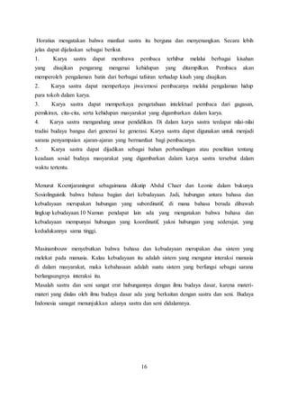 Horatius mengatakan bahwa manfaat sastra itu berguna dan menyenangkan. Secara lebih 
jelas dapat dijelaskan sebagai berikut. 
1. Karya sastra dapat membawa pembaca terhibur melalui berbagai kisahan 
yang disajikan pengarang mengenai kehidupan yang ditampilkan. Pembaca akan 
memperoleh pengalaman batin dari berbagai tafsiran terhadap kisah yang disajikan. 
2. Karya sastra dapat memperkaya jiwa/emosi pembacanya melalui pengalaman hidup 
para tokoh dalam karya. 
3. Karya sastra dapat memperkaya pengetahuan intelektual pembaca dari gagasan, 
pemikiran, cita-cita, serta kehidupan masyarakat yang digambarkan dalam karya. 
4. Karya sastra mengandung unsur pendidikan. Di dalam karya sastra terdapat nilai-nilai 
tradisi budaya bangsa dari generasi ke generasi. Karya sastra dapat digunakan untuk menjadi 
sarana penyampaian ajaran-ajaran yang bermanfaat bagi pembacanya. 
5. Karya sastra dapat dijadikan sebagai bahan perbandingan atau penelitian tentang 
keadaan sosial budaya masyarakat yang digambarkan dalam karya sastra tersebut dalam 
waktu tertentu. 
Menurut Koentjaraningrat sebagaimana dikutip Abdul Chaer dan Leonie dalam bukunya 
Sosiolinguistik bahwa bahasa bagian dari kebudayaan. Jadi, hubungan antara bahasa dan 
kebudayaan merupakan hubungan yang subordinatif, di mana bahasa berada dibawah 
lingkup kebudayaan.10 Namun pendapat lain ada yang mengatakan bahwa bahasa dan 
kebudayaan mempunyai hubungan yang koordinatif, yakni hubungan yang sederajat, yang 
kedudukannya sama tinggi. 
Masinambouw menyebutkan bahwa bahasa dan kebudayaan merupakan dua sistem yang 
melekat pada manusia. Kalau kebudayaan itu adalah sistem yang mengatur interaksi manusia 
di dalam masyarakat, maka kebahasaan adalah suatu sistem yang berfungsi sebagai sarana 
berlangsungnya interaksi itu. 
Masalah sastra dan seni sangat erat hubungannya dengan ilmu budaya dasar, karena materi-materi 
yang diulas oleh ilmu budaya dasar ada yang berkaitan dengan sastra dan seni. Budaya 
Indonesia sanagat menunjukkan adanya sastra dan seni didalamnya. 
16 
 