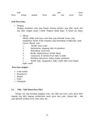 Jenis – jenis Prosa 
Prosa terbagi menjadi Prosa lama dan prosa baru. 
Jenis Prosa lama : 
 Dongeng 
Dongeng merupakan cerita yang banyak diwarnai peristiwa yang tidak masuk akal 
atau tidak mungkin terjadi. Contoh: Pangeran Buruk Rupa, Si Kancil dan Buaya 
1. Hikayat 
Hikayat adalah cerita karya sastra lama yang berbentuk riwayat yang 
mengisahkan hal-hal di luar kenyataan yang berkembang di lingkungan istana 
Ciri-ciri Hikayat yaitu : 
1. Bersifat istana centris 
2. Anonim(nama pengarang tidak di cantumkan) 
3. Berkembang secara stetis 
4. Bersifat imajinatif,hanya bersifat khayal 
5. Lisan,karena di sebarkan lewat mulut ke mulut 
6. Berbahasa klise,meniru bahasa penutur sebelumnya 
7. Bersifat logis, menggunakan logika sendiri tidak sesuai dengan 
logika sendiri 
Prosa baru meliputi : 
 Cerita pendek 
 Roman/novel 
 Biografi 
 Kisah 
 Otobiografi 
3.4. Nilai – Nilai Dalam Prosa Fiksi 
Sebagai seni yang bertulang punggung cerita, mau tidak mau karya sastra (prosa fiksi) 
langsung atau tidak langsung membawakan moral, pesan atau cerita. Adapun nilai – nilai 
yang diperoleh pembaca lewat sastra antara lain : 
18 
 