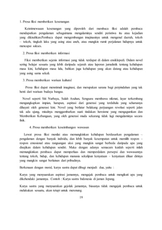 1. Prosa fiksi memberikan kesenangan 
Keistimewaaan kesenangan yang diperoleh dari membaca fiksi adalah pembaca 
mendapatkan pengalaman sebagaimana mengalaminya sendiri peristiwa itu atau kejadian 
yang dikisahkan.Pembaca dapat mengembangan imajinasinya untuk mengenal daerah, tokoh 
– tokoh, tingkah laku yang asing atau aneh, atau mungkin rumit perjalanan hidupnya untuk 
mencapai sukses. 
2. Prosa fiksi memberikan informasi 
Fiksi memberikan sejenis informasi yang tidak terdapat di dalam ensiklopedi. Dalam novel 
sering belajar sesuatu yang lebih daripada sejarah atau laporan jurnalistik tentang kehidupan 
masa kini, kehidupan masa lalu, bahkan juga kehidupan yang akan datang atau kehidupan 
yang asing sama sekali. 
3. Prosa memberikan warisan kultural 
Prosa fiksi dapat menstimuli imaginasi, dan merupakan sarana bagi perpindahan yang tak 
henti dari warisan budaya bangsa. 
Novel seperti Siti Nurbaya, Salah Asuhan, Sengsara membawa nikmat, layar terkembang 
mengungkapkan impian, harapan, aspirasi dari generasi yang terdahulu yang seharusnya 
dihayati oleh generasi kini. Novel yang berlatar belakang perjuangan revolusi seperti jalan 
tak ada ujung, misalnya menggambarkan suati tindakan heroisme yang mengagumkan dan 
Memberikan Kebangaan, yang oleh generasi muda sekarang tidak lagi mengalaminya secara 
fisik. 
4. Prosa memberikan keseimbangan wawasan 
Lewat prosa fiksi menilai atau memungkinkan kehidupan berdasarkan pengalaman – 
pengalaman dengan banyak individu, dan lebih banyak kesempatan untuk memilih respon – 
respon emosional atau rangsangan aksi yang mungkin sangat berbeda daripada apa yang 
disajikan dalam kehidupan sendiri. Maka dengan adanya semacam kaidah seperti inilah 
memungkinkan pembaca dapat memperluas dan memperdalam persepsi dan wawasannya 
tentang tokoh, hidup, dan kehidupan manusia sekalipun kenyataan – kenyataan diluar dirinya 
yang mungkin sangat berlainan dari pribadinya. 
Berkenaan dengan moral, karya sastra dapat dibagi menjadi dua, yaitu : 
Karya yang menyuarakan aspirasi jamannya, mengajak pembaca untuk mengikuti apa yang 
dikehendaki jamannya. Contoh : Karya sastra Indonesia di jaman Jepang. 
Karya sastra yang menyuarakan gejolak jamannya, biasanya tidak mengajak pembaca untuk 
melakukan sesuatu, akan tetapi untuk merenung. 
19 
 