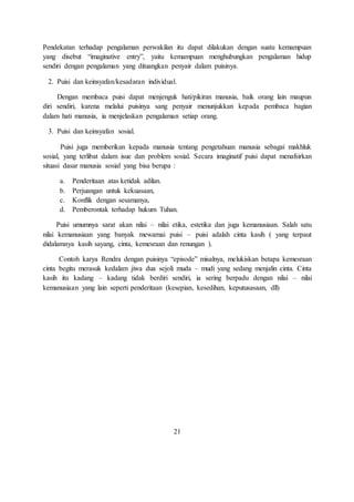 Pendekatan terhadap pengalaman perwakilan itu dapat dilakukan dengan suatu kemampuan 
yang disebut “imaginative entry”, yaitu kemampuan menghubungkan pengalaman hidup 
sendiri dengan pengalaman yang dituangkan penyair dalam puisinya. 
2. Puisi dan keinsyafan/kesadaran individual. 
Dengan membaca puisi dapat menjenguk hati/pikiran manusia, baik orang lain maupun 
diri sendiri, karena melalui puisinya sang penyair menunjukkan kepada pembaca bagian 
dalam hati manusia, ia menjelaskan pengalaman setiap orang. 
3. Puisi dan keinsyafan sosial. 
Puisi juga memberikan kepada manusia tentang pengetahuan manusia sebagai makhluk 
sosial, yang terlibat dalam isue dan problem sosial. Secara imaginatif puisi dapat menafsirkan 
situasi dasar manusia sosial yang bisa berupa : 
a. Penderitaan atas ketidak adilan. 
b. Perjuangan untuk kekuasaan, 
c. Konflik dengan sesamanya, 
d. Pemberontak terhadap hukum Tuhan. 
Puisi umumnya sarat akan nilai – nilai etika, estetika dan juga kemanusiaan. Salah satu 
nilai kemanusiaan yang banyak mewarnai puisi – puisi adalah cinta kasih ( yang terpaut 
didalamnya kasih sayang, cinta, kemesraan dan renungan ). 
Contoh karya Rendra dengan puisinya “episode” misalnya, melukiskan betapa kemesraan 
cinta begitu merasuk kedalam jiwa dua sejoli muda – mudi yang sedang menjalin cinta. Cinta 
kasih itu kadang – kadang tidak berdiri sendiri, ia sering berpadu dengan nilai – nilai 
kemanusiaan yang lain seperti penderitaan (kesepian, kesedihan, keputusasaan, dll) 
21 
 
