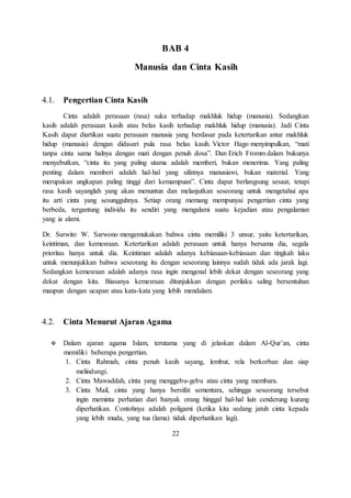 BAB 4 
Manusia dan Cinta Kasih 
4.1. Pengertian Cinta Kasih 
Cinta adalah perasaan (rasa) suka terhadap makhluk hidup (manusia). Sedangkan 
kasih adalah perasaan kasih atau belas kasih terhadap makhluk hidup (manusia). Jadi Cinta 
Kasih dapat diartikan suatu perasaan manusia yang berdasar pada ketertarikan antar makhluk 
hidup (manusia) dengan didasari pula rasa belas kasih. Victor Hago menyimpulkan, “mati 
tanpa cinta sama halnya dengan mati dengan penuh dosa”. Dan Erich Fromm dalam bukunya 
menyebutkan, “cinta itu yang paling utama adalah memberi, bukan menerima. Yang paling 
penting dalam memberi adalah hal-hal yang sifatnya manusiawi, bukan material. Yang 
merupakan ungkapan paling tinggi dari kemampuan”. Cinta dapat berlangsung sesaat, tetapi 
rasa kasih sayanglah yang akan menuntun dan melanjutkan seseorang untuk mengetahui apa 
itu arti cinta yang sesungguhnya. Setiap orang memang mempunyai pengertian cinta yang 
berbeda, tergantung individu itu sendiri yang mengalami suatu kejadian atau pengalaman 
yang ia alami. 
Dr. Sarwito W. Sarwono mengemukakan bahwa cinta memiliki 3 unsur, yaitu ketertarikan, 
keintiman, dan kemesraan. Ketertarikan adalah perasaan untuk hanya bersama dia, segala 
prioritas hanya untuk dia. Keintiman adalah adanya kebiasaan-kebiasaan dan tingkah laku 
untuk menunjukkan bahwa seseorang itu dengan seseorang lainnya sudah tidak ada jarak lagi. 
Sedangkan kemesraan adalah adanya rasa ingin mengenal lebih dekat dengan seseorang yang 
dekat dengan kita. Biasanya kemesraan ditunjukkan dengan perilaku saling bersentuhan 
maupun dengan ucapan atau kata-kata yang lebih mendalam. 
4.2. Cinta Menurut Ajaran Agama 
 Dalam ajaran agama Islam, terutama yang di jelaskan dalam Al-Qur’an, cinta 
memiliki beberapa pengertian. 
1. Cinta Rahmah, cinta penuh kasih sayang, lembut, rela berkorban dan siap 
melindungi. 
2. Cinta Mawaddah, cinta yang menggebu-gebu atau cinta yang membara. 
3. Cinta Mail, cinta yang hanya bersifat sementara, sehingga seseorang tersebut 
ingin meminta perhatian dari banyak orang hinggal hal-hal lain cenderung kurang 
diperhatikan. Contohnya adalah poligami (ketika kita sedang jatuh cinta kepada 
yang lebih muda, yang tua (lama) tidak diperhatikan lagi). 
22 
 