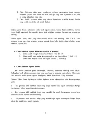 4. Cinta Shobwah, cinta yang mendorong perilaku menyimpang tanpa sanggup 
mengelak (secara tidak sadar dia tidak tahu apa yang telah ia perbuat). Cinta jenis 
ini sering dikatakan cinta buta. 
5. Cinta Kulfah, perasaan cinta yang disertai kesadaran mendidik kepada hal-hal 
yang positif, meski itu sulit untuk dijalani. 
Dalam agama Islam, sebenarnya cinta tidak diperbolehkan, karena belum mukhrim. Karena 
belum boleh mencintai dan memiliki lawan jenis sebelum menikah. Pacaran pun sebenarnya 
dilarang. 
Dalam agama Islam, cinta yang dimaksudkan adalah cinta terhadap Allah S.W.T, cinta 
terhadap orang tua, cinta terhadap sesama manusia (rasa belas kasih), cinta terhadap semua 
makhluk ciptaan-Nya. 
 Cinta Menurut Agama Kristen (Protestan & Katholik) 
1. Cinta adalah pencipta keindahan terhebat (Tim 2:9-10) 
2. Cinta adalah suatu wujud keinginan;dalam niat dan tindakan (1 Yoh 3:18) 
3. Cinta harus menjadi dasar dari segala sesuatu (1 Kor 13:3) 
 Cinta Menurut Agama Hindu 
Cinta adalah perasaan pada kesenangan, kesetiaan, kepuasan terhadap suatu obyek. 
Sedangkan kasih adalah perasaan cinta yang tulus lascarya terhadap suatu obyek. Obyek dari 
cinta kasih itu adalah semua ciptaan Sanghyang Widhi Wasa,Tuhan Yang Maha Esa. 
Ciptaan Tuhan dapat digolongkan dalam tingkatan sesuai eksistensinya atau kemampuannya 
yaitu: 
a. Eka pramana ialah makhluk hidup yang hanya memiliki satu aspek kemampuan berupa 
bayu/tenaga/ hidup, seperti tumbuh-tumbuhan. 
b. Dwi pramana ialah makhluk hidup yang memiliki dua aspek kemampuan berupa bayu 
dan sabda/bicara, seperti hewan/binatang. 
c. Tri pramana ialah makhluk hidup yang memiliki tiga aspek kemampuan berupa bayu, 
sabda dan ide/pikiran, seperti manusia. 
23 
 