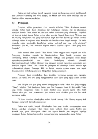 Dalam seni tari berbagai daerah mengenal bentuk tari kemesraan seperti tari Karonsih 
dan Gatotkaca Gandrung dari Jawa Tengah, tari Merak dari Jawa Barat. Biasanya seni tari 
disajikan dalam upacara pernikahan. 
4.5. Pemujaan 
Pemujaan adalah perwujudan cinta manusia terhadap Tuhan. Kecintaan manusia 
terhadap Tuhan tidak dapat dipisahkan dari kehidupaan manusia. Hal ini dikarenakan 
pemujaan kepada Tuhan adalah inti, nilai dan makna kehidupaan yang sebenarnya. Penyebab 
hal tersebut terjadi karena Tuhan pecipta alam semesta. Seperti dalam surat Al-furqan ayat 
59-60 yang menyatakan: “dia yang menciptakan langit dan bumi beserta apa-apanya diantara 
keduanya dalam 6 rangkaian masa, kemudian dia bertahta diatas singgah sananya. Dia maha 
pengasih, maka tanyakanlah kepadaNya tentang soal-soal apa yang perlu diketahui.” 
Selanjutnya ayat 60, “bila dikatakan kepada mereka, sujudlah kepada Tuhan yang Maha 
Pengasih.” 
Kalau manusia cinta kepada Tuhan karena Tuhan sungguh maha Pengasih dan Maha 
Penyayang. Kecintaan manusia itu dimanivestasikan dalam bentuk pemujaan atau 
sembahyang. Dalam kehidupan manusia terdapat berbagai cara pemujaan sesuai dengan 
agama,kepercayaan,kondisi dan situasi. Sembahyang dirumah, dimasjid, 
digereja,dipura,dicandi, bahkan ditempat yang dianggap keramat merupakan perwujudan dari 
pemujaan kepada Tuhan. Oleh karena itu, pemujaan ini sebenarnya karena manusia ingin 
berkomunikasi dengan Tuhannya. Hal itu berarti manusia mohon ampun atas segala 
dosanya,mohon perlindungan,mohon dilimpahkan kebijaksanaan,dsb. 
Pemujaan dapat menimbulkan daya kreatifitas pecintanya dengan cara mencipta. 
Banyak kita temui Arca-arca yang menggambarkan dewa-dewa yang dipuja dalam kesenian 
pahat. 
Seni tari pun ada pula yang bersifat mengagungkan nama Tuhan atau yang dianggap 
“Tuhan”. Misalnya Tari Sanghyang Dedari dan Tari Sangyang Jaran di Bali adalah Tarian 
yang bersifat Keagamaan. Tarian ini hanya ditarikan pada upacara agama, tidak boleh 
ditonton oleh para turis, penontonnya pun terbatas serta ditarikan pada dini hari tidak 
sembarang waktu. 
Di Jawa pemujaan diungkapkan dalam bentuk wayang kulit. Dalang wayang kulit 
dianggap orang lebih daripada orang awam. 
Dalam seni musik, banyak didendangkan lagu yang bersifat mengagungkan nama 
Tuhan. Lagu-lagu keagungan Tuhan bukan hanya terdapat dalam agama Kristen atau 
Katholik saja, gama Islam,agama Hindu dan Agama Buddha pun mengenal lagu-lagu 
keagungan Tuhan. Bahkan lagu modern pun ada lagu yang mengagungkan nama Tuhan. 
25 
 