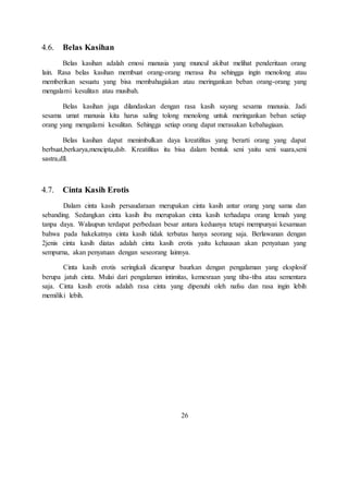 4.6. Belas Kasihan 
Belas kasihan adalah emosi manusia yang muncul akibat melihat penderitaan orang 
lain. Rasa belas kasihan membuat orang-orang merasa iba sehingga ingin menolong atau 
memberikan sesuatu yang bisa membahagiakan atau meringankan beban orang-orang yang 
mengalami kesulitan atau musibah. 
Belas kasihan juga dilandaskan dengan rasa kasih sayang sesama manusia. Jadi 
sesama umat manusia kita harus saling tolong menolong untuk meringankan beban setiap 
orang yang mengalami kesulitan. Sehingga setiap orang dapat merasakan kebahagiaan. 
Belas kasihan dapat menimbulkan daya kreatifitas yang berarti orang yang dapat 
berbuat,berkarya,mencipta,dsb. Kreatifitas itu bisa dalam bentuk seni yaitu seni suara,seni 
sastra,dll. 
4.7. Cinta Kasih Erotis 
Dalam cinta kasih persaudaraan merupakan cinta kasih antar orang yang sama dan 
sebanding. Sedangkan cinta kasih ibu merupakan cinta kasih terhadapa orang lemah yang 
tanpa daya. Walaupun terdapat perbedaan besar antara keduanya tetapi mempunyai kesamaan 
bahwa pada hakekatnya cinta kasih tidak terbatas hanya seorang saja. Berlawanan dengan 
2jenis cinta kasih diatas adalah cinta kasih erotis yaitu kehausan akan penyatuan yang 
sempurna, akan penyatuan dengan seseorang lainnya. 
Cinta kasih erotis seringkali dicampur baurkan dengan pengalaman yang eksplosif 
berupa jatuh cinta. Mulai dari pengalaman intimitas, kemesraan yang tiba-tiba atau sementara 
saja. Cinta kasih erotis adalah rasa cinta yang dipenuhi oleh nafsu dan rasa ingin lebih 
memiliki lebih. 
26 
 