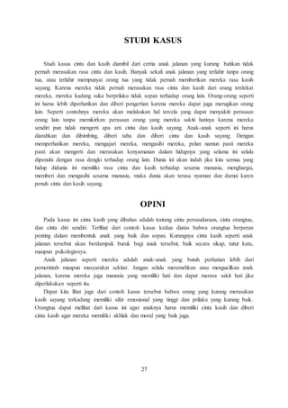 STUDI KASUS 
Studi kasus cinta dan kasih diambil dari certia anak jalanan yang kurang bahkan tidak 
pernah merasakan rasa cinta dan kasih. Banyak sekali anak jalanan yang terlahir tanpa orang 
tua, atau terlahir mempunyai orang tua yang tidak pernah memberikan mereka rasa kasih 
sayang. Karena mereka tidak pernah merasakan rasa cinta dan kasih dari orang terdekat 
mereka, mereka kadang suka berprilaku tidak sopan terhadap orang lain. Orang-orang seperti 
ini harus lebih diperhatikan dan diberi pengertian karena mereka dapat juga merugikan orang 
lain. Seperti contohnya mereka akan melakukan hal tercela yang dapat menyakiti perasaan 
orang lain tanpa memikirkan perasaan orang yang mereka sakiti hatinya karena mereka 
sendiri pun tidak mengerti apa arti cinta dan kasih sayang. Anak-anak seperti ini harus 
diarahkan dan dibimbing, diberi tahu dan diberi cinta dan kasih sayang. Dengan 
memperhatikan mereka, mengajari mereka, mengasihi mereka, pelan namun pasti mereka 
pasti akan mengerti dan merasakan kenyamanan dalam hidupnya yang selama ini selalu 
dipenuhi dengan rasa dengki terhadap orang lain. Dunia ini akan indah jika kita semua yang 
hidup didunia ini memiliki rasa cinta dan kasih terhadap sesama manusia, menghargai, 
memberi dan mengasihi sesama manusia, maka dunia akan terasa nyaman dan damai karen 
penuh cinta dan kasih sayang. 
OPINI 
Pada kasus ini cinta kasih yang dibahas adalah tentang cinta persaudaraan, cinta orangtua, 
dan cinta diri sendiri. Terlihat dari contoh kasus kedua diatas bahwa orangtua berperan 
penting dalam membentuk anak yang baik dan sopan. Kurangnya cinta kasih seperti anak 
jalanan tersebut akan berdampak buruk bagi anak tersebut, baik secara sikap, tutur kata, 
maupun psikologisnya. 
Anak jalanan seperti mereka adalah anak-anak yang butuh perhatian lebih dari 
pemerintah maupun masyarakat sekitar. Jangan selalu meremehkan atau mengucilkan anak 
jalanan, karena mereka juga manusia yang memiliki hati dan dapat merasa sakit hati jika 
diperlakukan seperti itu. 
Dapat kita lihat juga dari contoh kasus tersebut bahwa orang yang kurang merasakan 
kasih sayang terkadang memiliki sifat emosional yang tinggi dan prilaku yang kurang baik. 
Orangtua dapat melihat dari kasus ini agar anaknya harus memiliki cinta kasih dan diberi 
cinta kasih agar mereka memiliki akhlak dan moral yang baik juga. 
27 
 
