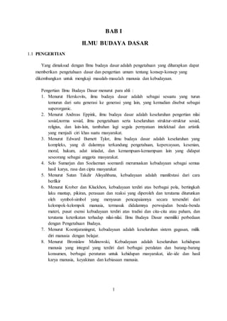 BAB I 
ILMU BUDAYA DASAR 
1.1 PENGERTIAN 
Yang dimaksud dengan Ilmu budaya dasar adalah pengetahuan yang diharapkan dapat 
memberikan pengetahuan dasar dan pengertian umum tentang konsep-konsep yang 
dikembangkan untuk mengkaji masalah-masalah manusia dan kebudayaan. 
Pengertian Ilmu Budaya Dasar menurut para ahli : 
1. Menurut Herskovits, ilmu budaya dasar adalah sebagai sesuatu yang turun 
temurun dari satu generasi ke generasi yang lain, yang kemudian disebut sebagai 
superorganic. 
2. Menurut Andreas Eppink, ilmu budaya dasar adalah keseluruhan pengertian nilai 
sosial,norma sosial, ilmu pengetahuan serta keseluruhan struktur-struktur sosial, 
religius, dan lain-lain, tambahan lagi segala pernyataan intelektual dan artistik 
yang menjadi ciri khas suatu masyarakat. 
3. Menurut Edward Burnett Tylor, ilmu budaya dasar adalah keseluruhan yang 
kompleks, yang di dalamnya terkandung pengetahuan, kepercayaan, kesenian, 
moral, hukum, adat istiadat, dan kemampuan-kemampuan lain yang didapat 
seseorang sebagai anggota masyarakat. 
4. Selo Sumarjan dan Soelaeman soemardi merumuskan kebudayaan sebagai semua 
hasil karya, rasa dan cipta masyarakat 
5. Menurut Sutan Takdir Alisyahbana, kebudayaan adalah manifestasi dari cara 
berfikir 
6. Menurut Krober dan Kluckhon, kebudayaan terdiri atas berbagai pola, bertingkah 
laku mantap, pikiran, perasaan dan reaksi yang diperoleh dan terutama diturunkan 
oleh symbol-simbol yang menyusun pencapaiannya secara tersendiri dari 
kelompok-kelompok manusia, termasuk didalamnya perwujudan benda-benda 
materi, pusat esensi kebudayaan terdiri atas tradisi dan cita-cita atau paham, dan 
terutama keterikatan terhadap nilai-nilai. Ilmu Budaya Dasar memiliki perbedaan 
dengan Pengetahuan Budaya. 
7. Menurut Koentjaraningrat, kebudayaan adalah keseluruhan sistem gagasan, milik 
diri manusia dengan belajar. 
8. Menurut Bronislaw Malinowski, Kebudayaan adalah keseluruhan kehidupan 
manusia yang integral yang terdiri dari berbagai peralatan dan barang-barang 
konsumen, berbagai peraturan untuk kehidupan masyarakat, ide-ide dan hasil 
karya manusia, keyakinan dan kebiasaan manusia. 
1 
 