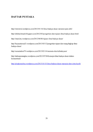 DAFTAR PUSTAKA 
http://rinrinrini.wordpress.com/2013/01/16/ilmu-budaya-dasar-menurut-para-ahli/ 
http://abdirachmadi.blogspot.com/2012/03/pengertian-dan-tujuan-ilmu-budaya-dasar.html 
http://imanizty.wordpress.com/2012/06/06/tujuan- ilmu-budaya-dasar/ 
http://bayusetiawan21.wordpress.com/2013/03/12/pengertian-tujuan-dan-ruang-lingkup-ilmu-budaya- 
dasar/ 
http://sanusiadam79.wordpress.com/2013/03/14/manusia-dan-kebudayaan/ 
http://indraspamungkas.wordpress.com/2012/07/04/konsepsi-ilmu-budaya-dasar-dalam-kesusastraan/ 
http://pingkancahya.wordpress.com/2013/10/15/ilmu-budaya-dasar-manusia-dan-cinta-kasih/ 
28 
 
