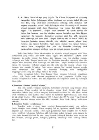9. R. Linton dalam bukunya yang berjudul The Cultural background of personality 
menyatakan bahwa kebudayaan adalah konfigurasi dari sebuah tingkah laku dan 
hasil laku, yang unsur-unsur pembentuknya didukung serta diteruskan oleh 
anggota masyarakat tertentu .Istilah kebudayaan dasar dikembangkan di Indonesia 
sebagai pengganti istilah Basic Humanitiesm yang berasal dari istilah bahasa 
Inggris “The Humanities”, adapun istilah humanities itu sendiri berasal dari 
bahasa latin humanus yang bisa diartikan manusia, berbudaya dan halus. Dengan 
mempelajari the humanities diandaiikan seseorang akan bisa lebih manusiawi, 
lebih berbudaya dan lebih halus. Dengan demikian bisa di artikan bahwa the 
humanities berkaitan dengan nilai-nilai yaitu nilai-nilai manusia sebagai homo 
humanus atau manusia berbudaya. Agar supaya manusia bisa menjadi humanus, 
mereka harus mempelajari ilmu yaitu the humanities disamping tidak 
meninggalkan tanggung jawabnya yang lain sebagai manusia itu sendiri. 
Istilah llmu Budaya Dasar dikembangkan di Indonesia sebagai pengganti istilah Basic 
Humanitiesm yang berasal dari istilah bahasa Inggris "The Humanities". Adapun istilah 
Humanities itu sendiri berasal dan bahasa latin humanus yang bisa diartikan manusia, 
berbudaya dan halus. Dengan mempelajari the htimanities diandaikan seseorang akan bisa 
menjadi lebih manusiawi, lebih berbudaya dan lebih halus. Dengan demikian bisa dikatakan 
bahwa the humanities berkaitan dengan nilai-nilai yaitu nilai-nilai manusia sebagai homo 
humanus atau manusia berbudaya. Agar supaya manusia bisa menjadi humanus, mereka 
hams mempelajari ilmu yaitu the humanities disamping tidak meninggalkan 
tanggungjawabnya yang lain sebagai manusia itu sendiri. 
Untuk mengetahui bahwa Ilmu Budaya Dasar termasuk kelompok pengetahuan 
budaya, lebih dahulu perlu diketahui pengelompokan ilmu pengetahuan. Prof.Dr.Harsya 
Bachtiar mengemukakan bahwa ilmu dan pengetahuan dikelompokkan dalam tiga kelompok 
besar, yaitu : 
1. Ilmu-ilmu Alamiah ( natural science ) 
Ilmu ilmu alamiah bertujuan mengetahui keteraturan-keteraturan yang terdapat dalam 
alam semesta. Untuk mengkaji hal itu digunakan metode ilmiah. Caranya ialah dengan 
menentukan hukum yang berlaku mengenai keteraturan-keteraturan itu, lalu dibuat analisis 
untuk menentukan suatu kualitas. Hasil analisis itu kemudian digeneralisasikan. Atas dasar 
ini lalu dibuat prediksi . Hasil penelitiannya 100 % benar dan 100 % salah. Yang termasuk 
kelompok ilmu-ilmu alamiah antara lain ialah astronomi, fisika, kimia, biologi, kedokteran, 
mekanika. 
2. Ilmu-ilmu Sosial ( social science ) 
Ilmu-ilmu sosial bertujuan untuk mengkaji keteraturan-keteraturan yang terdapat 
dalam hubungan antar manusia. Untuk mengkaji hal itu digunakan metode ilmiah sebagai 
pinjaman dari ilmu-ilmu alamiah. Tetapi hash penelitiannya tidak mungkin 100 % benar, 
hanya mendekati kebenaran. Sebabnya ialah keteraturan dalam hubungan antar manusia itu 
tidak dapat berubah dari saat ke saat. Yang termasuk kelompok ilmu-ilmu sosial antara lain 
ilmu ekonomi, sosiologi, politik, demografi, psikologi, antropologi sosial, sosiologi hukum, 
dsb. 
2 
 