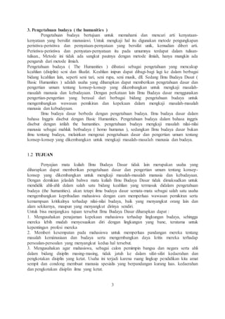 3. Pengetahuan budaya ( the humanities ) 
Pengetahuan budaya bertujuan untuk memahami dan mencari arti kenyataan-kenyataan 
yang bersifat manusiawi. Untuk mengkaji hal itu digunakan metode pengungkapan 
peristiwa-peristiwa dan pemyataan-pemyataan yang bersifat unik, kemudian diberi arti. 
Peristiwa-peristiwa dan pemyatan-pemyataan itu pada umumnya terdapat dalam tulisan-tulisan., 
Metode ini tidak ada sangkut pautnya dengan metode ilmiah, hanya mungkin ada 
pengaruh dari metode ilmiah. 
Pengetahuan budaya ( The Humanities ) dibatasi sebagai pengetahuan yang mencakup 
kcahlian (disiplin) scni dan filsafat. Keahlian inipun dapat dibagi-bagi lagi ke dalam berbagai 
bidang kcahlian lain, seperti seni tari, seni rupa, seni musik, dll. Sedang Ilmu Budaya Dasat ( 
Basic Humanities ) adalah usaha yang diharapkan dapat memberikan pengetahuan dasar dan 
pengertian umum tentang konsep-konsep yang dikembangkan untuk mengkaji masalah-masalah 
manusia dan kebudayaan. Dengan perkataan lain Ilmu Budaya dasar menggunakan 
pengertian-pengertian yang berasal dari berbagai bidang pengetahuan budaya untuk 
mengembangkan wawasan pemikiran dan kepekaan dalam mengkaji masalah-masalah 
manusia dan kebudayaan. 
Ilmu budaya dasar berbeda dengan pengetahuan budaya. Ilmu budaya dasar dalam 
bahasa Inggris disebut dengan Basic Humanities. Pengetahuan budaya dalam bahasa inggris 
disebut dengan istilah the humanities. pengetahuan budaya mengkaji masalah nilai-nilai 
manusia sebagai mahluk betbudaya ( homo humanus ), sedangkan Ilmu budaya dasar bukan 
ilmu tentang budaya, melainkan mengenai pengetahuan dasar dan pengertian umum tentang 
konsep-konsep yang dikembangkan untuk mengkaji masalah-masalah manusia dan budaya. 
1.2 TUJUAN 
Penyajian mata kuliah Ilmu Budaya Dasar tidak lain merupakan usaha yang 
diharapkan dapat memberikan pengetahuan dasar dan pengertian umum tentang konsep-konsep 
yang dikembangkan untuk mengkaji masalah-masalah manusia dan kebudayaan. 
Dengan demikian jelaslah bahwa mata kuliah Ilmu Budaya Dasar tidak dimaksudkan untuk 
mendidik ahli-ahli dalam salah satu bidang keahlian yang termasuk didalam pengetahuan 
budaya (the humanities). akan tetapi ilmu budaya dasar semata-mata sebagai salah satu usaha 
mengembangkan kepribadian mahasiswa dengan cam memperluas wawasan pemikiran serta 
kemarnpuan kritikalnya terhadap nilai-nilai budaya, baik yang menyangkut orang lain dan 
alam sekitarnya, maupun yang menyangkut dirinya sendiri. 
Untuk bisa menjangkau tujuan tersebut Ilmu Budaya Dasar diharapkan dapat : 
1. Mengusahakan penajaman kepekaan mahasiswa terhadap lingkungan budaya, sehingga 
mereka lebih mudah menyesuaikan diri dengan lingkungan yang bane, terutama untuk 
kepentingan profesi mereka 
2. Memberi kesempatan pada mahasiswa untuk memperluas pandangan mereka tentang 
masalah kemánusiaan dan budaya serta mengembangkan daya kritis mereka terhadap 
persoalan-persoalan yang menyangkut kedua hal tersebut. 
3. Mengusahakan agar mahasiswa, sebagai calon pemimpin bangsa dan negara serta ahli 
dalam bidang disiplin masing-masing, tidak jatuh ke dalam sifat-sifat kedaerahan dan 
pengkotakan disiplin yang ketat. Usaha ini terjadi karena ruang lingkup pendidikan kita amat 
sempit dan condong membuat manusia spesialis yang berpandangan kurang luas. kedaerahan 
dan pengkotakan disiplin ilmu yang ketat. 
3 
 