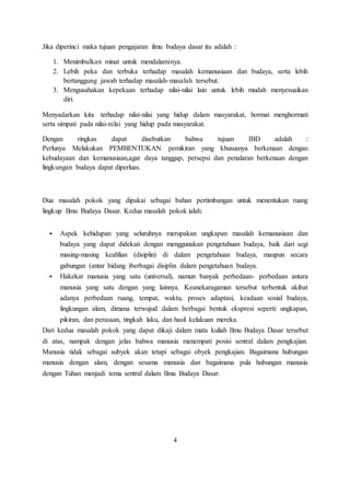 Jika diperinci maka tujuan pengajaran ilmu budaya dasar itu adalah : 
1. Menimbulkan minat untuk mendalaminya. 
2. Lebih peka dan terbuka terhadap masalah kemanusiaan dan budaya, serta lebih 
bertanggung jawab terhadap masalah-masalah tersebut. 
3. Mengusahakan kepekaan terhadap nilai-nilai lain untuk lebih mudah menyesuaikan 
diri. 
Menyadarkan kita terhadap nilai-nilai yang hidup dalam masyarakat, hormat menghormati 
serta simpati pada nilai-nilai yang hidup pada masyarakat. 
Dengan ringkas dapat disebutkan bahwa tujuan IBD adalah : 
Perlunya Melakukan PEMBENTUKAN pemikiran yang khususnya berkenaan dengan 
kebudayaan dan kemanusiaan,agar daya tanggap, persepsi dan penalaran berkenaan dengan 
lingkungan budaya dapat diperluas. 
Dua masalah pokok yang dipakai sebagai bahan pertimbangan untuk menentukan ruang 
lingkup Ilmu Budaya Dasar. Kedua masalah pokok ialah: 
 Aspek kehidupan yang seluruhnya merupakan ungkapan masalah kemanusiaan dan 
budaya yang dapat didekati dengan menggunakan pengetahuan budaya, baik dari segi 
masing-masing keahlian (disiplin) di dalam pengetahuan budaya, maupun secara 
gabungan (antar bidang )berbagai disiplin dalam pengetahuan budaya. 
 Hakekat manusia yang satu (universal), namun banyak perbedaan- perbedaan antara 
manusia yang satu dengan yang lainnya. Keanekaragaman tersebut terbentuk akibat 
adanya perbedaan ruang, tempat, waktu, proses adaptasi, keadaan sosial budaya, 
lingkungan alam, dimana terwujud dalam berbagai bentuk ekspresi seperti: ungkapan, 
pikiran, dan perasaan, tingkah laku, dan hasil kelakuan mereka. 
Dari kedua masalah pokok yang dapat dikaji dalam mata kuliah Ilmu Budaya Dasar tersebut 
di atas, nampak dengan jelas bahwa manusia menempati posisi sentral dalam pengkajian. 
Manusia tidak sebagai subyek akan tetapi sebagai obyek pengkajian. Bagaimana hubungan 
manusia dengan alam, dengan sesama manusia dan bagaimana pula hubungan manusia 
dengan Tuhan menjadi tema sentral dalam Ilmu Budaya Dasar. 
4 
 