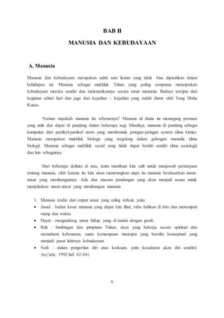 BAB II 
MANUSIA DAN KEBUDAYAAN 
A. Manusia 
Manusia dan kebudayaan merupakan salah satu ikatan yang tidak bisa dipisahkan dalam 
kehidupan ini. Manusia sebagai makhluk Tuhan yang paling sempurna menciptakan 
kebudayaan mereka sendiri dan melestarikannya secara turun menurun. Budaya tercipta dari 
kegiatan sehari hari dan juga dari kejadian – kejadian yang sudah diatur oleh Yang Maha 
Kuasa. 
Namun siapakah manusia itu sebenarnya? Manusia di dunia ini memegang peranan 
yang unik dan dapat di pandang dalam beberapa segi. Misalnya, manusia di pandang sebagai 
kumpulan dari partikel-partikel atom yang membentuk jaringan-jaringan system (ilmu kimia). 
Manusia merupakan makhluk biologis yang tergolong dalam golongan mamalia (ilmu 
biologi). Manusia sebagai makhluk social yang tidak dapat berdiri sendiri (ilmu sosiologi) 
dan lain sebagainya. 
Dari beberapa definisi di atas, tentu membuat kita sulit untuk menjawab pertanyaan 
tentang manusia, oleh karena itu kita akan menerangkan siapa itu manusia berdasarkan unsur-unsur 
yang membangunnya. Ada dua macam pandangan yang akan menjadi acuan untuk 
menjelaskan unsur-unsur yang membangun manusia. 
1. Manusia terdiri dari empat unsur yang saling terkait, yaitu: 
 Jasad : badan kasar manusia yang dapat kita lihat, raba bahkan di foto dan menempati 
ruang dan waktu. 
 Hayat : mengandung unsur hidup, yang di tandai dengan gerak. 
 Ruh : bimbingan dan pimpinan Tuhan, daya yang bekerja secara spiritual dan 
memahami kebenaran, suatu kemampuan mencipta yang bersifat konseptual yang 
menjadi pusat lahirnya kebudayaan. 
 Nafs : dalam pengertian diri atau keakuan, yaitu kesadaran akan diri sendiri.( 
Asy’arie, 1992 hal: 62-84). 
6 
 